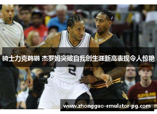 骑士力克鹈鹕 杰罗姆突破自我创生涯新高表现令人惊艳 骑士力克鹈鹕 杰罗姆突破自我创生涯新高表现令人惊艳