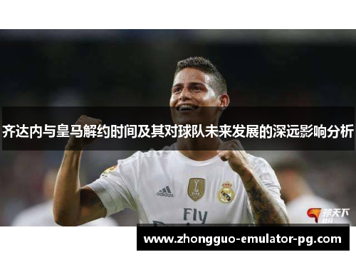 齐达内与皇马解约时间及其对球队未来发展的深远影响分析