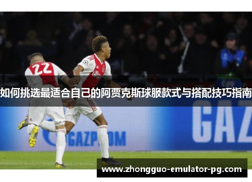 如何挑选最适合自己的阿贾克斯球服款式与搭配技巧指南 如何挑选最适合自己的阿贾克斯球服款式与搭配技巧指南