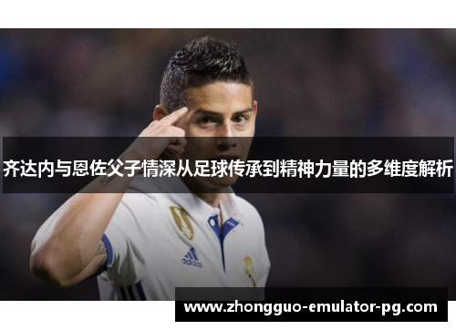 齐达内与恩佐父子情深从足球传承到精神力量的多维度解析 齐达内与恩佐父子情深从足球传承到精神力量的多维度解析