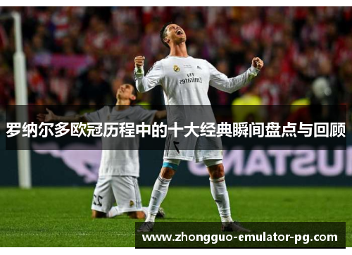 罗纳尔多欧冠历程中的十大经典瞬间盘点与回顾