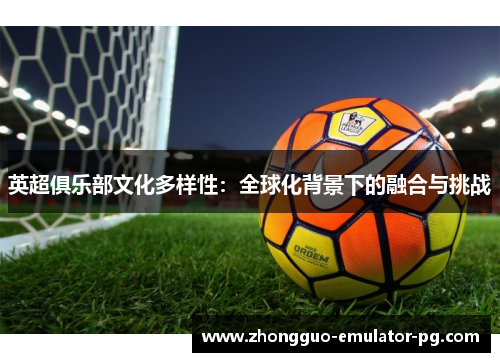 英超俱乐部文化多样性:全球化背景下的融合与挑战 英超俱乐部文化多样性:全球化背景下的融合与挑战