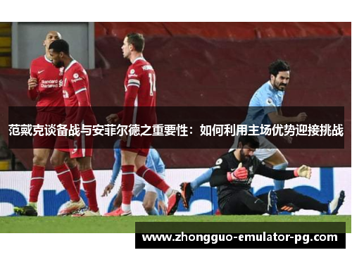 范戴克谈备战与安菲尔德之重要性：如何利用主场优势迎接挑战