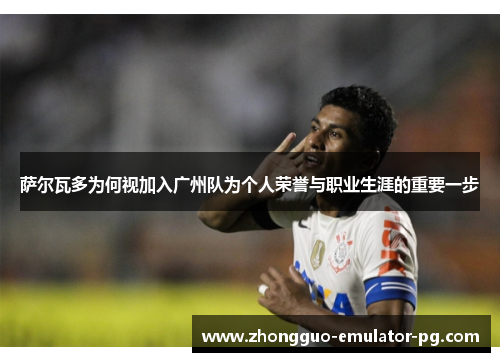 萨尔瓦多为何视加入广州队为个人荣誉与职业生涯的重要一步 萨尔瓦多为何视加入广州队为个人荣誉与职业生涯的重要一步