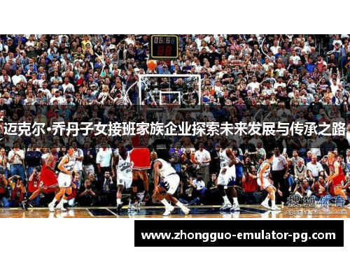 迈克尔·乔丹子女接班家族企业探索未来发展与传承之路