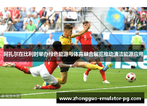 阿扎尔在比利时举办绿色能源与体育融合展览推动清洁能源应用 阿扎尔在比利时举办绿色能源与体育融合展览推动清洁能源应用