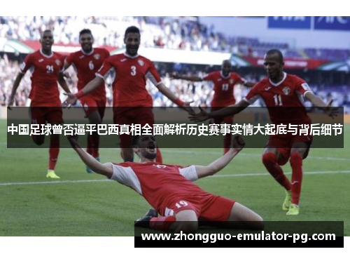 中国足球曾否逼平巴西真相全面解析历史赛事实情大起底与背后细节