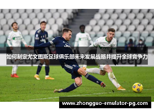 如何制定尤文图斯足球俱乐部未来发展战略并提升全球竞争力 如何制定尤文图斯足球俱乐部未来发展战略并提升全球竞争力