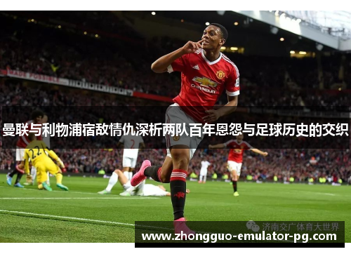 曼联与利物浦宿敌情仇深析两队百年恩怨与足球历史的交织 曼联与利物浦宿敌情仇深析两队百年恩怨与足球历史的交织