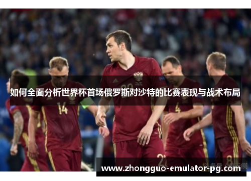如何全面分析世界杯首场俄罗斯对沙特的比赛表现与战术布局