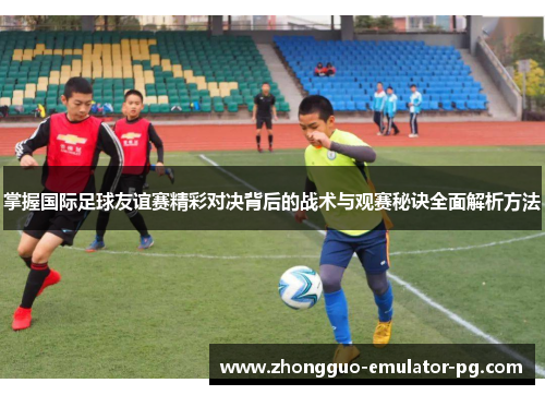 掌握国际足球友谊赛精彩对决背后的战术与观赛秘诀全面解析方法
