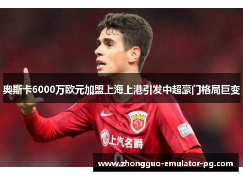 奥斯卡6000万欧元加盟上海上港引发中超豪门格局巨变