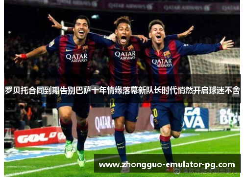 罗贝托合同到期告别巴萨十年情缘落幕新队长时代悄然开启球迷不舍