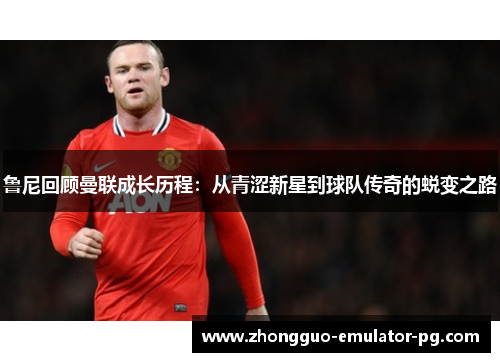 鲁尼回顾曼联成长历程：从青涩新星到球队传奇的蜕变之路