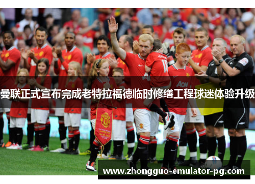 曼联正式宣布完成老特拉福德临时修缮工程球迷体验升级