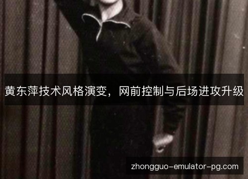 黄东萍技术风格演变，网前控制与后场进攻升级