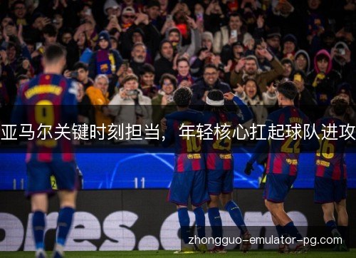 亚马尔关键时刻担当，年轻核心扛起球队进攻