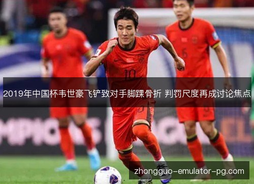 2019年中国杯韦世豪飞铲致对手脚踝骨折 判罚尺度再成讨论焦点
